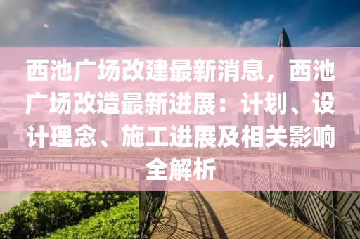 西池廣場改建最新消息，西池廣場改造最新進(jìn)展：計(jì)劃、設(shè)計(jì)理念、施工進(jìn)展及相關(guān)影響全解析