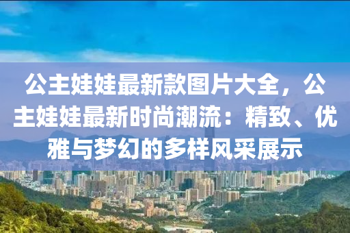 公主娃娃最新款圖片大全，公主娃娃最新時(shí)尚潮流：精致、優(yōu)雅與夢幻的多樣風(fēng)采展示