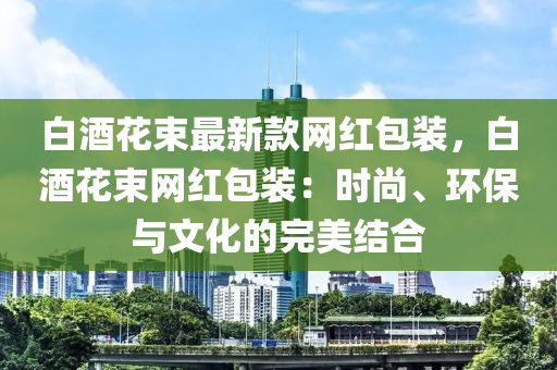 白酒花束最新款網(wǎng)紅包裝，白酒花束網(wǎng)紅包裝：時(shí)尚、環(huán)保與文化的完美結(jié)合