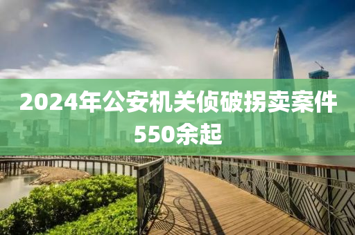 2024年公安機(jī)關(guān)偵破拐賣案件550余起