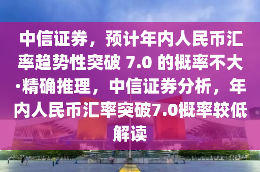 中信證券，預(yù)計年內(nèi)人民幣匯率趨勢性突破 7.0 的概率不大·精確推理，中信證券分析，年內(nèi)人民幣匯率突破7.0概率較低解讀