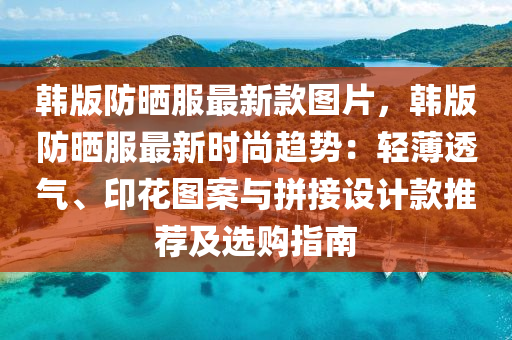 韓版防曬服最新款圖片，韓版防曬服最新時尚趨勢：輕薄透氣、印花圖案與拼接設(shè)計款推薦及選購指南