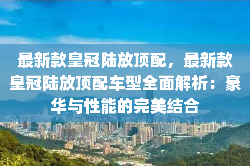 最新款皇冠陸放頂配，最新款皇冠陸放頂配車型全面解析：豪華與性能的完美結合