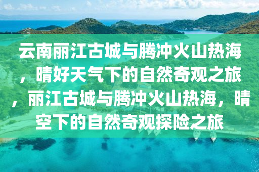 云南麗江古城與騰沖火山熱海，晴好天氣下的自然奇觀之旅，麗江古城與騰沖火山熱海，晴空下的自然奇觀探險(xiǎn)之旅