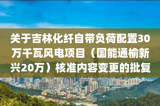 關(guān)于吉林化纖自帶負(fù)荷配置30萬千瓦風(fēng)電項(xiàng)目（國能通榆新興20萬）核準(zhǔn)內(nèi)容變更的批復(fù)