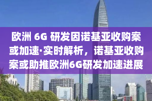 歐洲 6G 研發(fā)因諾基亞收購案或加速·實(shí)時(shí)解析，諾基亞收購案或助推歐洲6G研發(fā)加速進(jìn)展