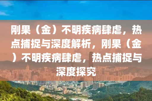 剛果（金）不明疾病肆虐，熱點(diǎn)捕捉與深度解析，剛果（金）不明疾病肆虐，熱點(diǎn)捕捉與深度探究