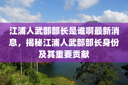 江浦人武部部長(zhǎng)是誰啊最新消息，揭秘江浦人武部部長(zhǎng)身份及其重要貢獻(xiàn)