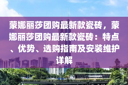 蒙娜麗莎團(tuán)購最新款瓷磚，蒙娜麗莎團(tuán)購最新款瓷磚：特點(diǎn)、優(yōu)勢、選購指南及安裝維護(hù)詳解