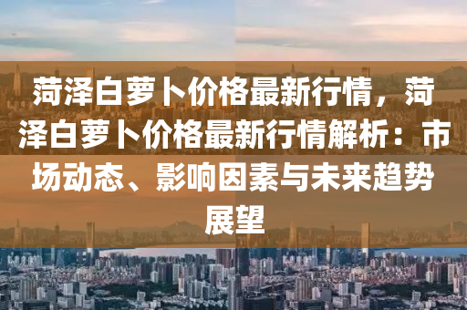 菏澤白蘿卜價格最新行情，菏澤白蘿卜價格最新行情解析：市場動態(tài)、影響因素與未來趨勢展望