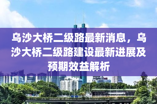 烏沙大橋二級路最新消息，烏沙大橋二級路建設(shè)最新進展及預(yù)期效益解析