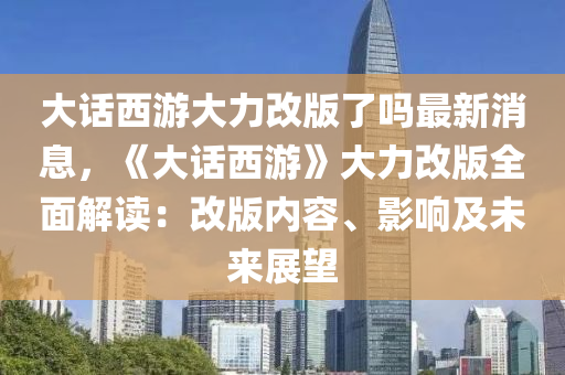 大話西游大力改版了嗎最新消息，《大話西游》大力改版全面解讀：改版內(nèi)容、影響及未來展望