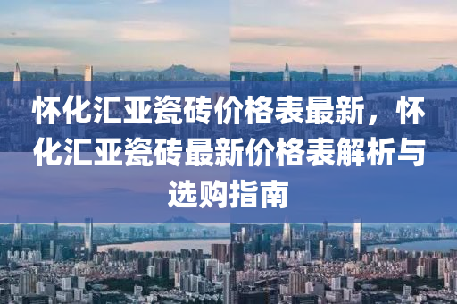 懷化匯亞瓷磚價格表最新，懷化匯亞瓷磚最新價格表解析與選購指南