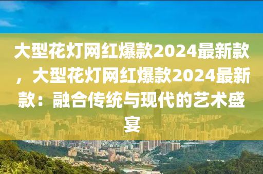 大型花燈網(wǎng)紅爆款2024最新款，大型花燈網(wǎng)紅爆款2024最新款：融合傳統(tǒng)與現(xiàn)代的藝術盛宴