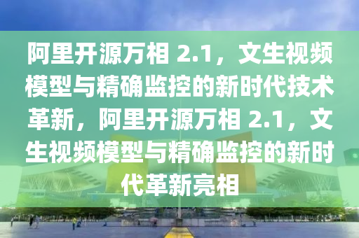 阿里開源萬相 2.1，文生視頻模型與精確監(jiān)控的新時代技術革新，阿里開源萬相 2.1，文生視頻模型與精確監(jiān)控的新時代革新亮相