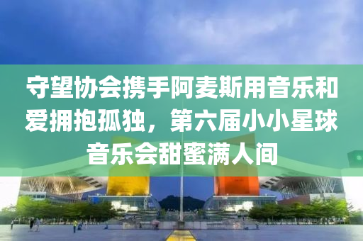 守望協(xié)會攜手阿麥斯用音樂和愛擁抱孤獨，第六屆小小星球音樂會甜蜜滿人間