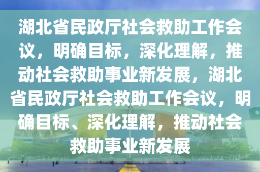 湖北省民政廳社會(huì)救助工作會(huì)議，明確目標(biāo)，深化理解，推動(dòng)社會(huì)救助事業(yè)新發(fā)展，湖北省民政廳社會(huì)救助工作會(huì)議，明確目標(biāo)、深化理解，推動(dòng)社會(huì)救助事業(yè)新發(fā)展