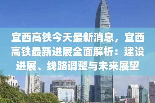 宜西高鐵今天最新消息，宜西高鐵最新進展全面解析：建設進展、線路調(diào)整與未來展望