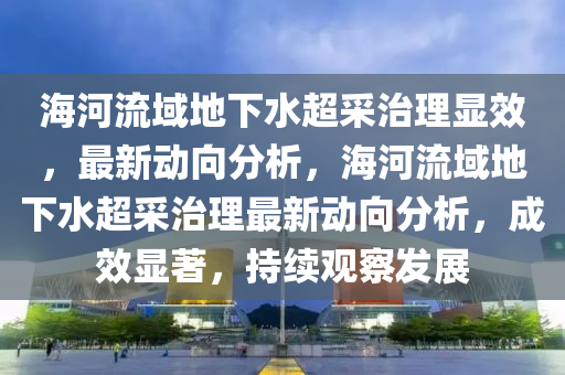 海河流域地下水超采治理顯效，最新動向分析，海河流域地下水超采治理最新動向分析，成效顯著，持續(xù)觀察發(fā)展