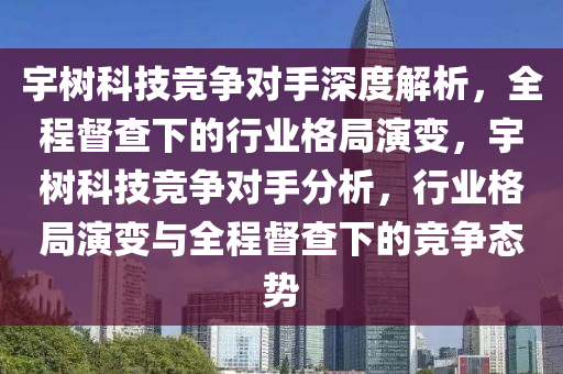 宇樹科技競爭對手深度解析，全程督查下的行業(yè)格局演變，宇樹科技競爭對手分析，行業(yè)格局演變與全程督查下的競爭態(tài)勢