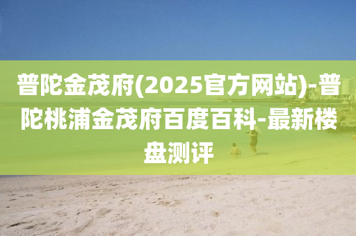 普陀金茂府(2025官方網站)-普陀桃浦金茂府百度百科-最新樓盤測評