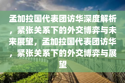 孟加拉國代表團訪華深度解析，緊張關系下的外交博弈與未來展望，孟加拉國代表團訪華，緊張關系下的外交博弈與展望