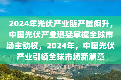 2024年光伏產(chǎn)業(yè)鏈產(chǎn)量飆升，中國光伏產(chǎn)業(yè)迅猛掌握全球市場主動(dòng)權(quán)，2024年，中國光伏產(chǎn)業(yè)引領(lǐng)全球市場新篇章