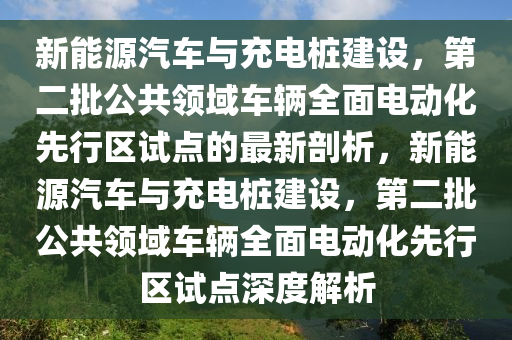 新能源汽車與充電樁建設(shè)，第二批公共領(lǐng)域車輛全面電動化先行區(qū)試點的最新剖析，新能源汽車與充電樁建設(shè)，第二批公共領(lǐng)域車輛全面電動化先行區(qū)試點深度解析