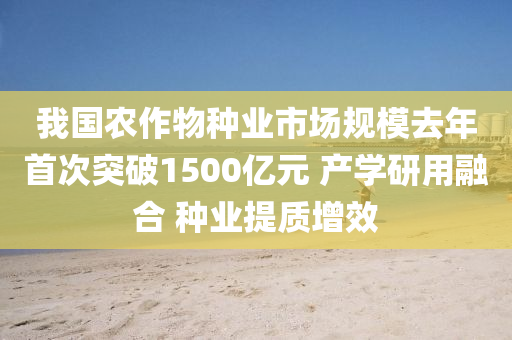 我國(guó)農(nóng)作物種業(yè)市場(chǎng)規(guī)模去年首次突破1500億元 產(chǎn)學(xué)研用融合 種業(yè)提質(zhì)增效