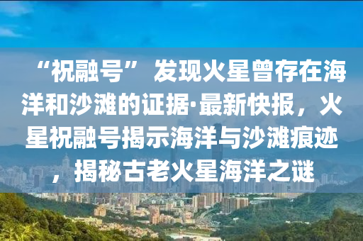 “祝融號” 發(fā)現(xiàn)火星曾存在海洋和沙灘的證據(jù)·最新快報，火星祝融號揭示海洋與沙灘痕跡，揭秘古老火星海洋之謎