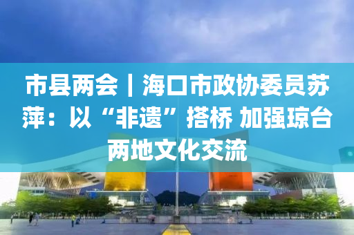 市縣兩會｜?？谑姓f(xié)委員蘇萍：以“非遺”搭橋 加強(qiáng)瓊臺兩地文化交流