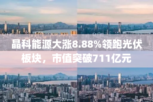 晶科能源大漲8.88%領跑光伏板塊，市值突破711億元