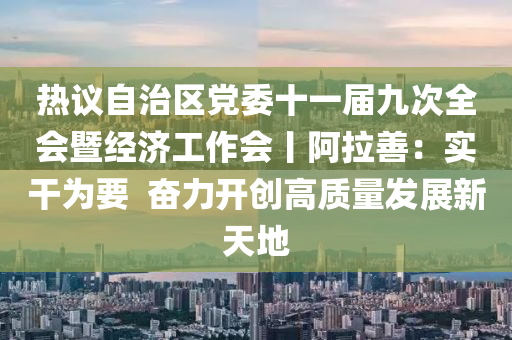 熱議自治區(qū)黨委十一屆九次全會暨經(jīng)濟(jì)工作會丨阿拉善：實(shí)干為要  奮力開創(chuàng)高質(zhì)量發(fā)展新天地