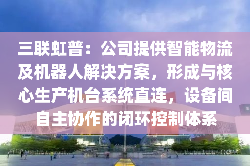 三聯(lián)虹普：公司提供智能物流及機器人解決方案，形成與核心生產機臺系統(tǒng)直連，設備間自主協(xié)作的閉環(huán)控制體系