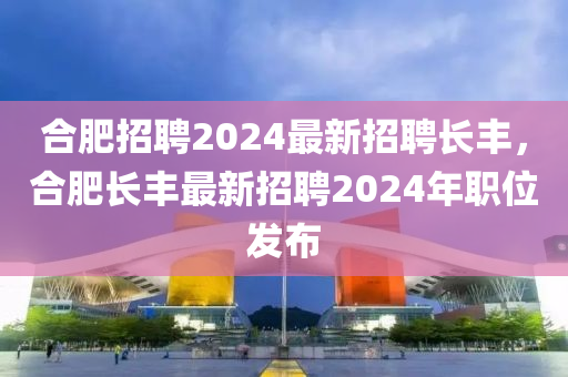 合肥招聘2024最新招聘長豐，合肥長豐最新招聘2024年職位發(fā)布