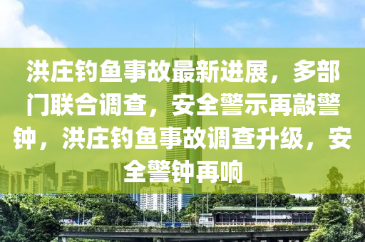 洪莊釣魚事故最新進展，多部門聯(lián)合調查，安全警示再敲警鐘，洪莊釣魚事故調查升級，安全警鐘再響