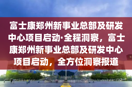 富士康鄭州新事業(yè)總部及研發(fā)中心項目啟動·全程洞察，富士康鄭州新事業(yè)總部及研發(fā)中心項目啟動，全方位洞察報道