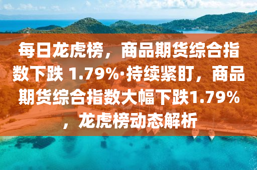 每日龍虎榜，商品期貨綜合指數(shù)下跌 1.79%·持續(xù)緊盯，商品期貨綜合指數(shù)大幅下跌1.79%，龍虎榜動態(tài)解析