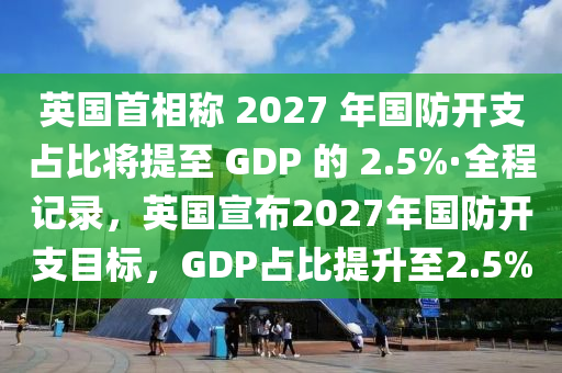 英國首相稱 2027 年國防開支占比將提至 GDP 的 2.5%·全程記錄，英國宣布2027年國防開支目標(biāo)，GDP占比提升至2.5%