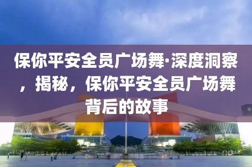 保你平安全員廣場舞·深度洞察，揭秘，保你平安全員廣場舞背后的故事