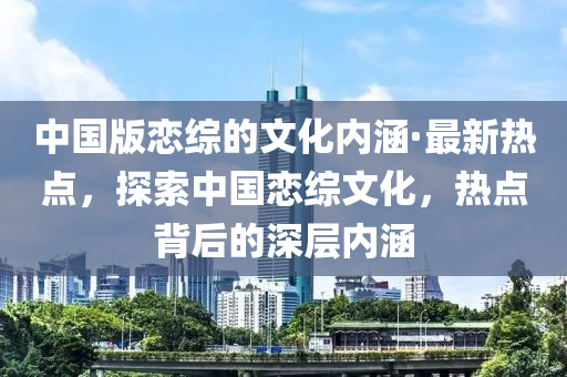 中國(guó)版戀綜的文化內(nèi)涵·最新熱點(diǎn)，探索中國(guó)戀綜文化，熱點(diǎn)背后的深層內(nèi)涵