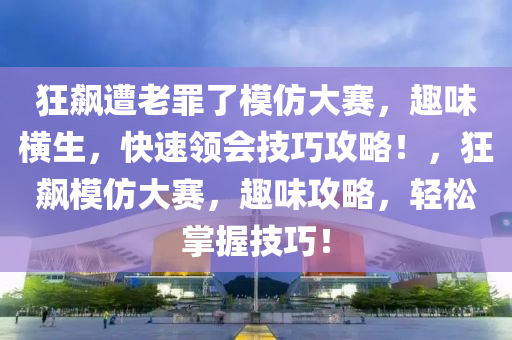 狂飆遭老罪了模仿大賽，趣味橫生，快速領(lǐng)會(huì)技巧攻略！，狂飆模仿大賽，趣味攻略，輕松掌握技巧！