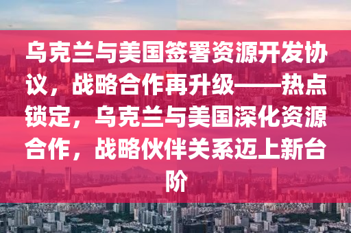 烏克蘭與美國簽署資源開發(fā)協(xié)議，戰(zhàn)略合作再升級——熱點鎖定，烏克蘭與美國深化資源合作，戰(zhàn)略伙伴關(guān)系邁上新臺階