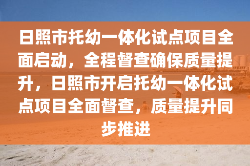 日照市托幼一體化試點項目全面啟動，全程督查確保質(zhì)量提升，日照市開啟托幼一體化試點項目全面督查，質(zhì)量提升同步推進(jìn)