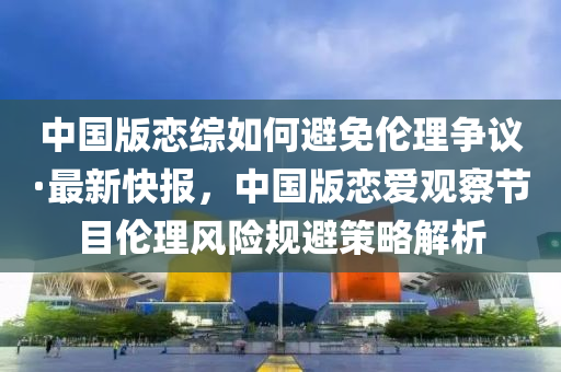 中國版戀綜如何避免倫理爭議·最新快報，中國版戀愛觀察節(jié)目倫理風險規(guī)避策略解析