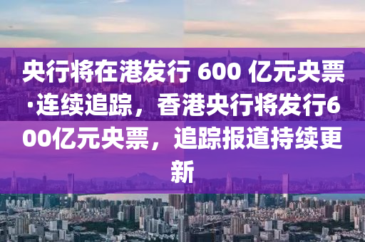 央行將在港發(fā)行 600 億元央票·連續(xù)追蹤，香港央行將發(fā)行600億元央票，追蹤報(bào)道持續(xù)更新