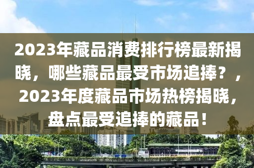 2023年藏品消費排行榜最新揭曉，哪些藏品最受市場追捧？，2023年度藏品市場熱榜揭曉，盤點最受追捧的藏品！