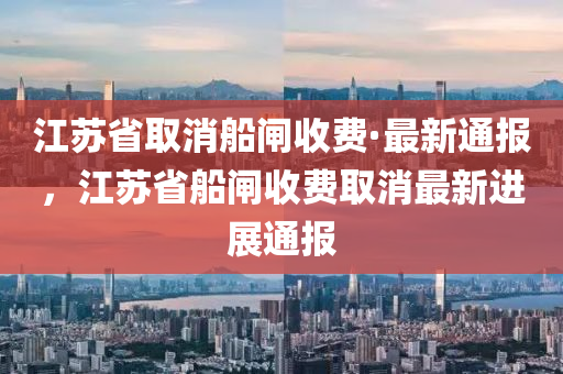 江蘇省取消船閘收費·最新通報，江蘇省船閘收費取消最新進展通報