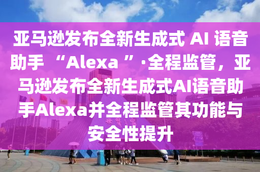 亞馬遜發(fā)布全新生成式 AI 語音助手 “Alexa ”·全程監(jiān)管，亞馬遜發(fā)布全新生成式AI語音助手Alexa并全程監(jiān)管其功能與安全性提升