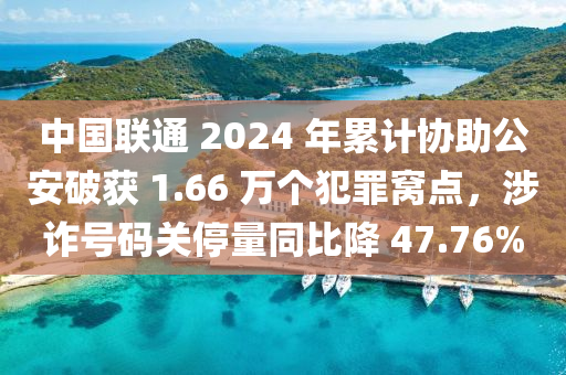 中國聯(lián)通 2024 年累計(jì)協(xié)助公安破獲 1.66 萬個(gè)犯罪窩點(diǎn)，涉詐號(hào)碼關(guān)停量同比降 47.76%